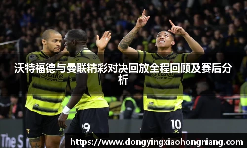 沃特福德与曼联精彩对决回放全程回顾及赛后分析