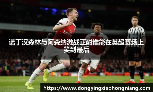 诺丁汉森林与阿森纳激战正酣谁能在英超赛场上笑到最后
